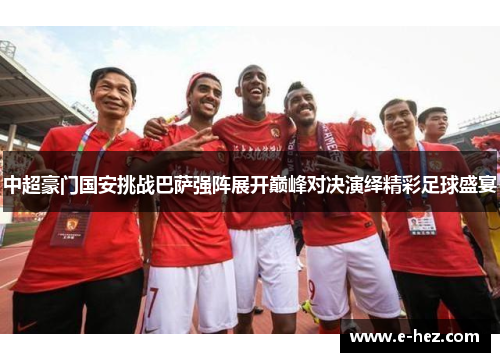 中超豪门国安挑战巴萨强阵展开巅峰对决演绎精彩足球盛宴