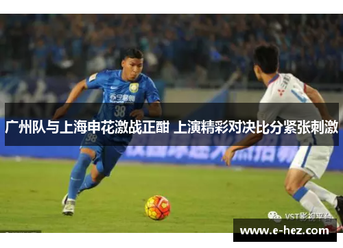 广州队与上海申花激战正酣 上演精彩对决比分紧张刺激