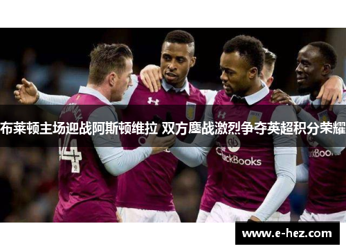 布莱顿主场迎战阿斯顿维拉 双方鏖战激烈争夺英超积分荣耀